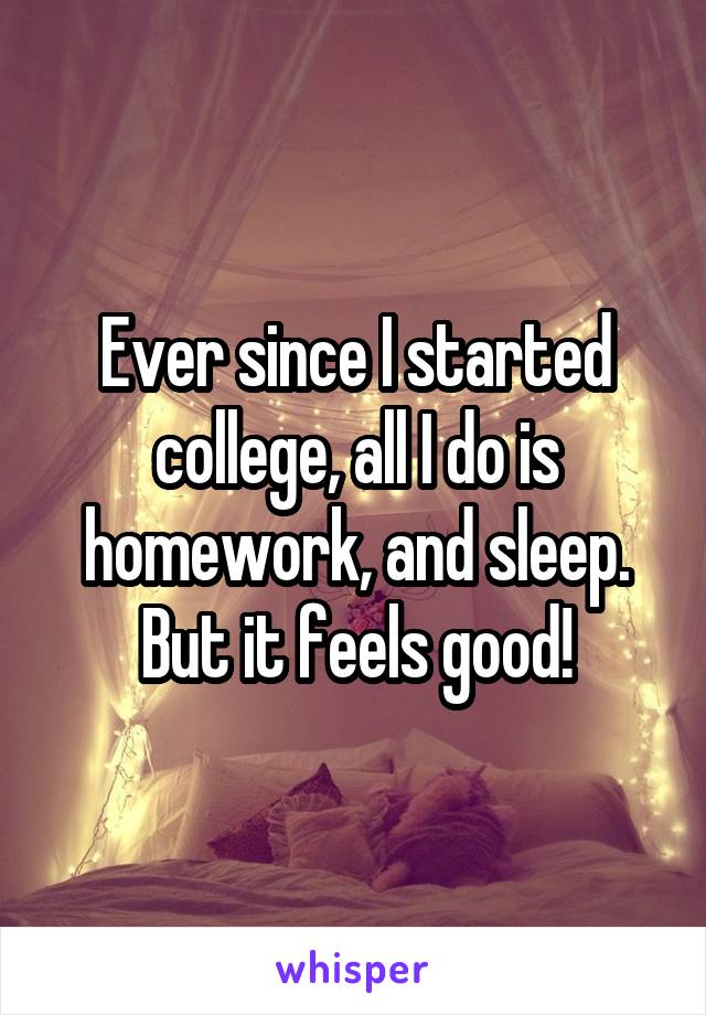 Ever since I started college, all I do is homework, and sleep. But it feels good!