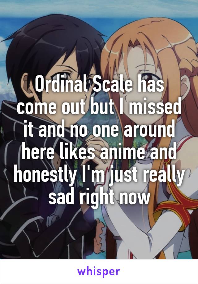 Ordinal Scale has come out but I missed it and no one around here likes anime and honestly I'm just really sad right now