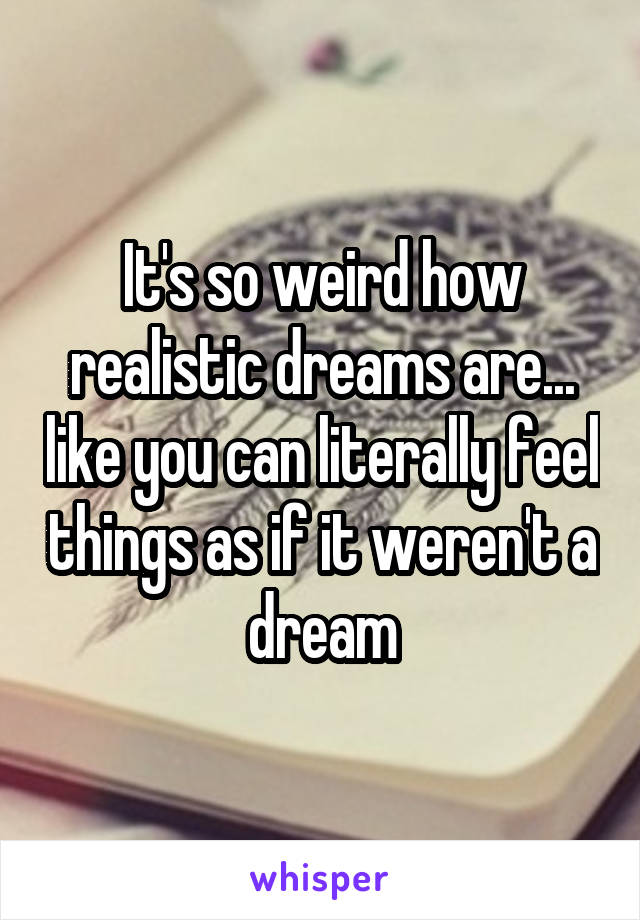 It's so weird how realistic dreams are... like you can literally feel things as if it weren't a dream