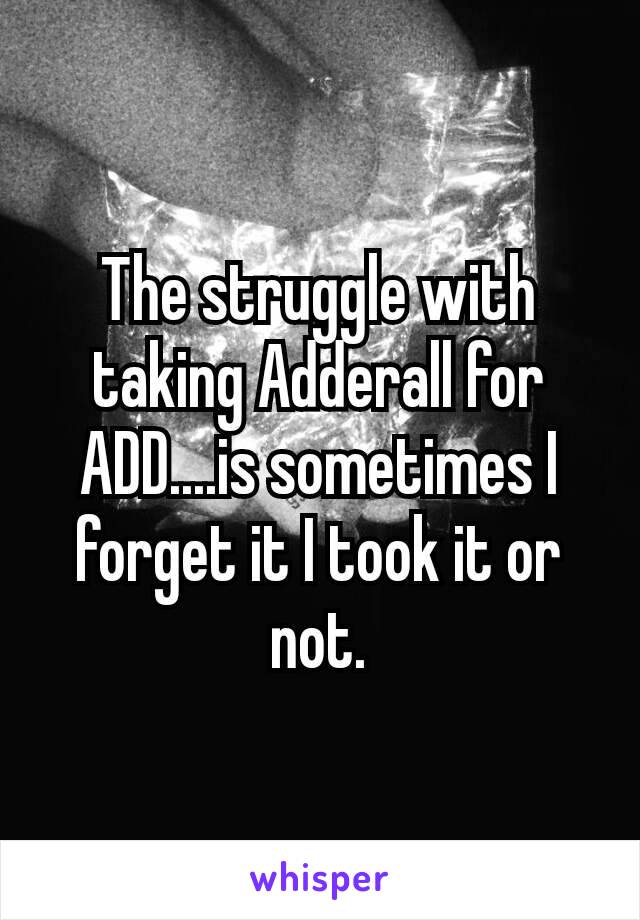 The struggle with taking Adderall​ for ADD....is sometimes I forget it I took it or not.