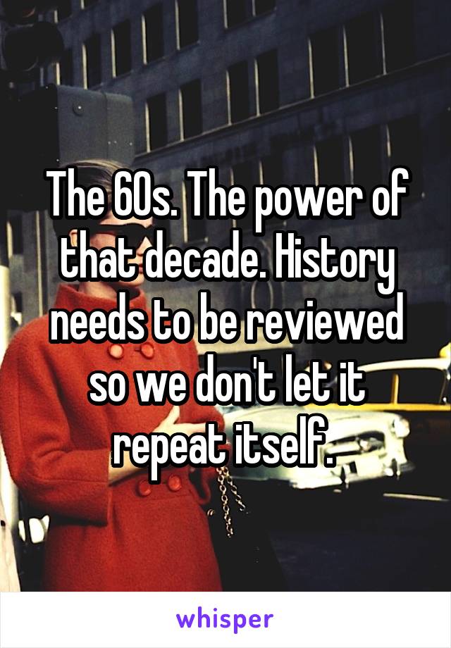 The 60s. The power of that decade. History needs to be reviewed so we don't let it repeat itself. 