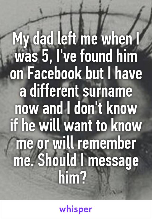 My dad left me when I was 5, I've found him on Facebook but I have a different surname now and I don't know if he will want to know me or will remember me. Should I message him?  