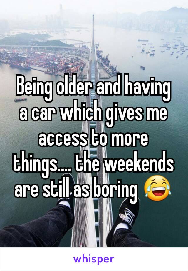 Being older and having a car which gives me access to more things.... the weekends are still as boring 😂