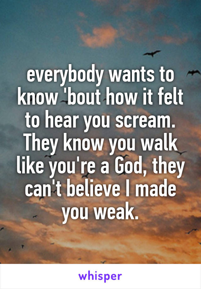 everybody wants to know 'bout how it felt to hear you scream.
They know you walk like you're a God, they can't believe I made you weak.