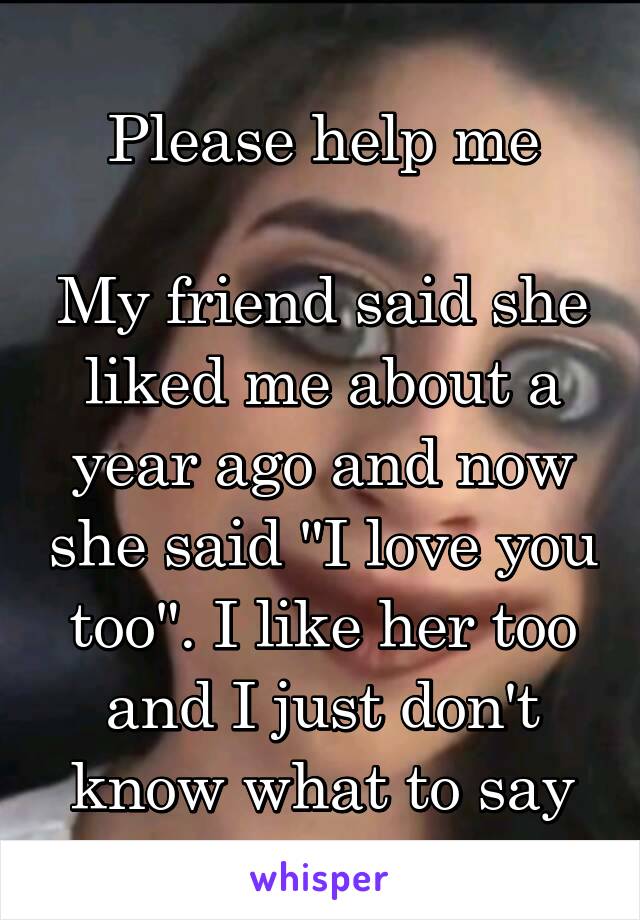 Please help me

My friend said she liked me about a year ago and now she said "I love you too". I like her too and I just don't know what to say