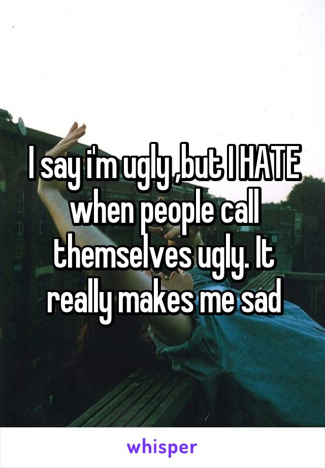 I say i'm ugly ,but I HATE when people call themselves ugly. It really makes me sad