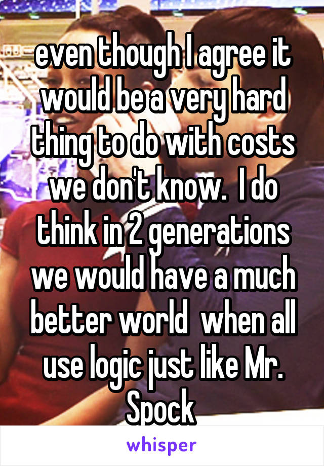 even though I agree it would be a very hard thing to do with costs we don't know.  I do think in 2 generations we would have a much better world  when all use logic just like Mr. Spock 