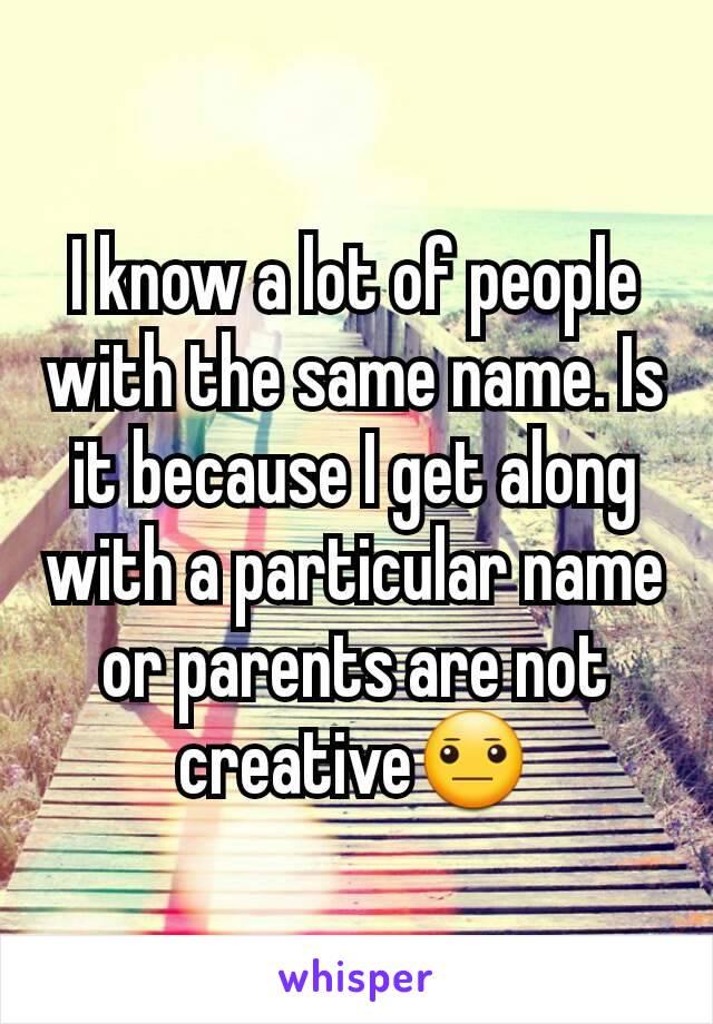 I know a lot of people with the same name. Is it because I get along with a particular name or parents are not creative😐