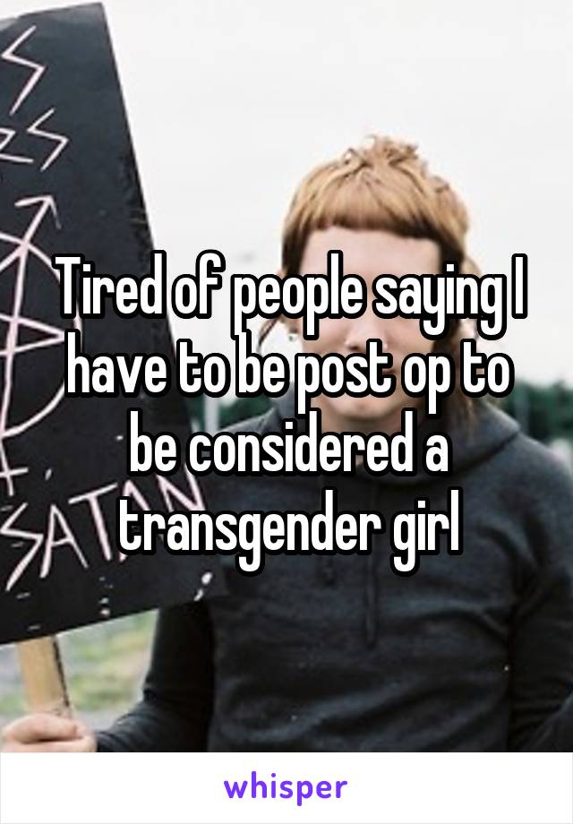 Tired of people saying I have to be post op to be considered a transgender girl