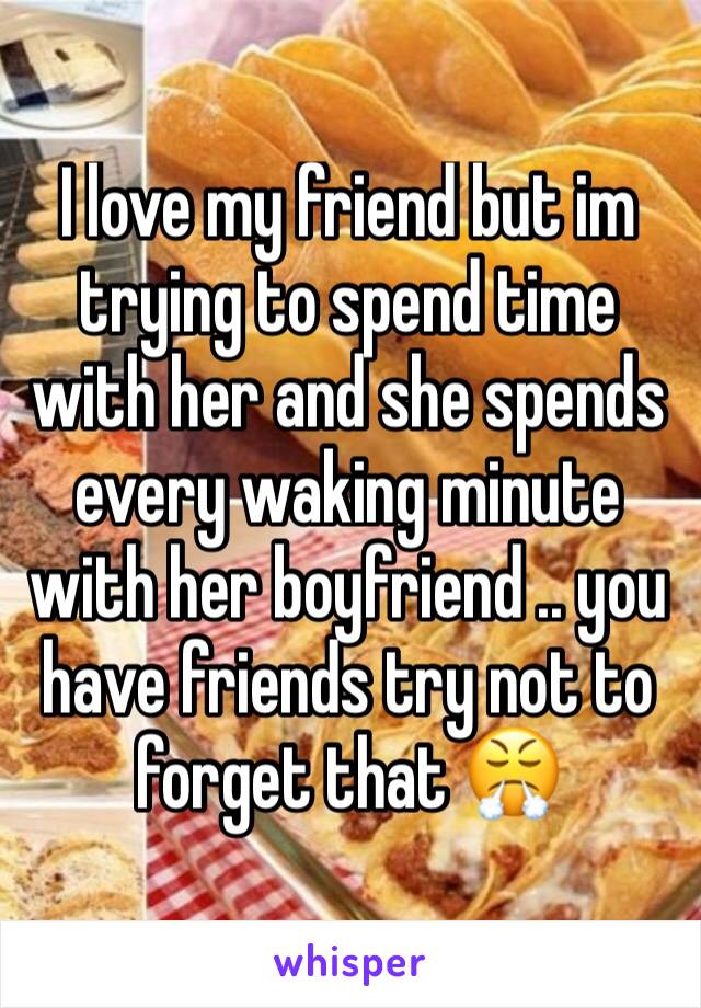 I love my friend but im trying to spend time with her and she spends every waking minute with her boyfriend .. you have friends try not to forget that 😤