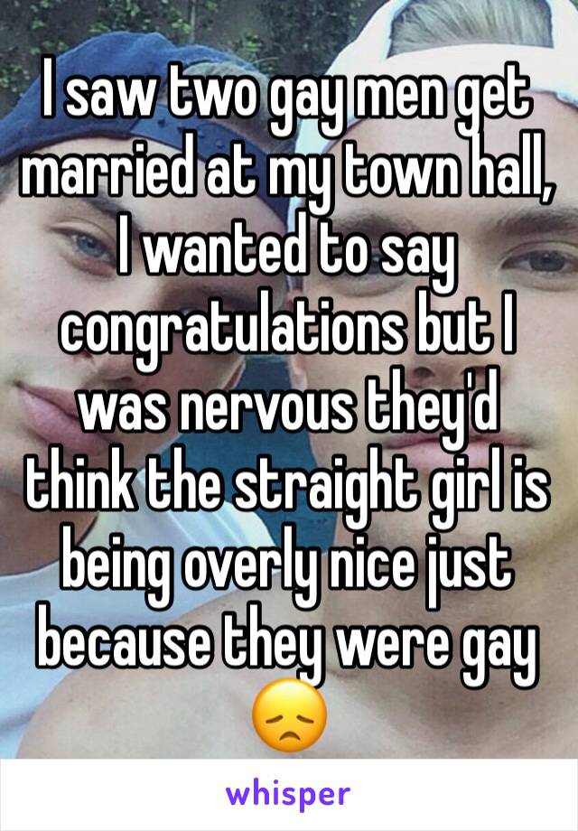 I saw two gay men get married at my town hall, I wanted to say congratulations but I was nervous they'd think the straight girl is being overly nice just because they were gay 😞