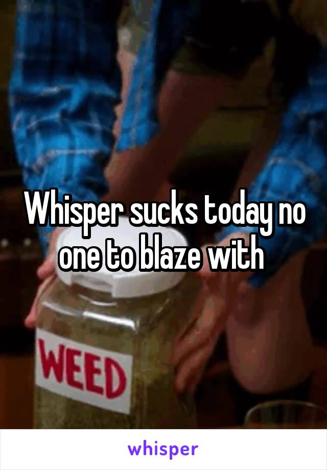 Whisper sucks today no one to blaze with 