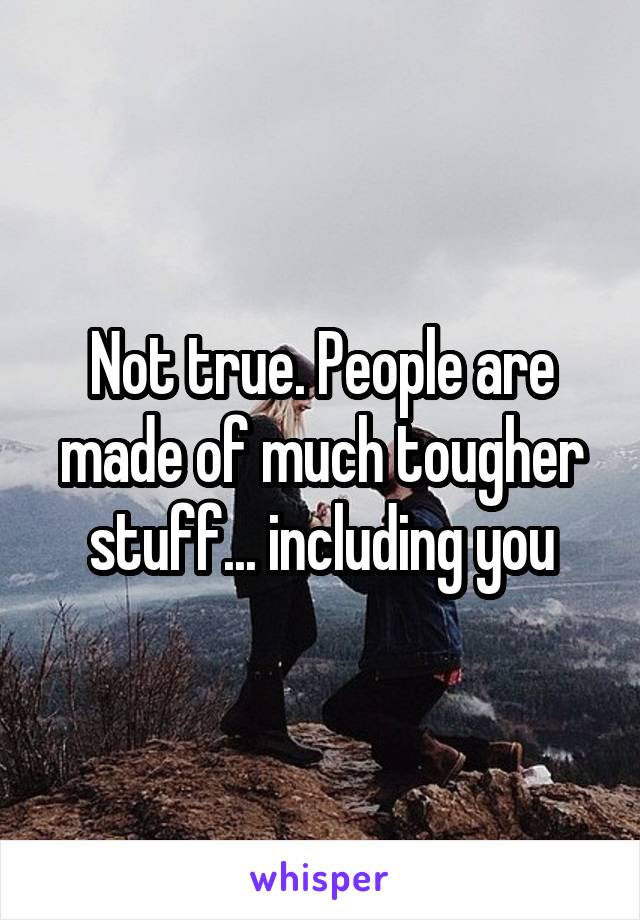 Not true. People are made of much tougher stuff... including you