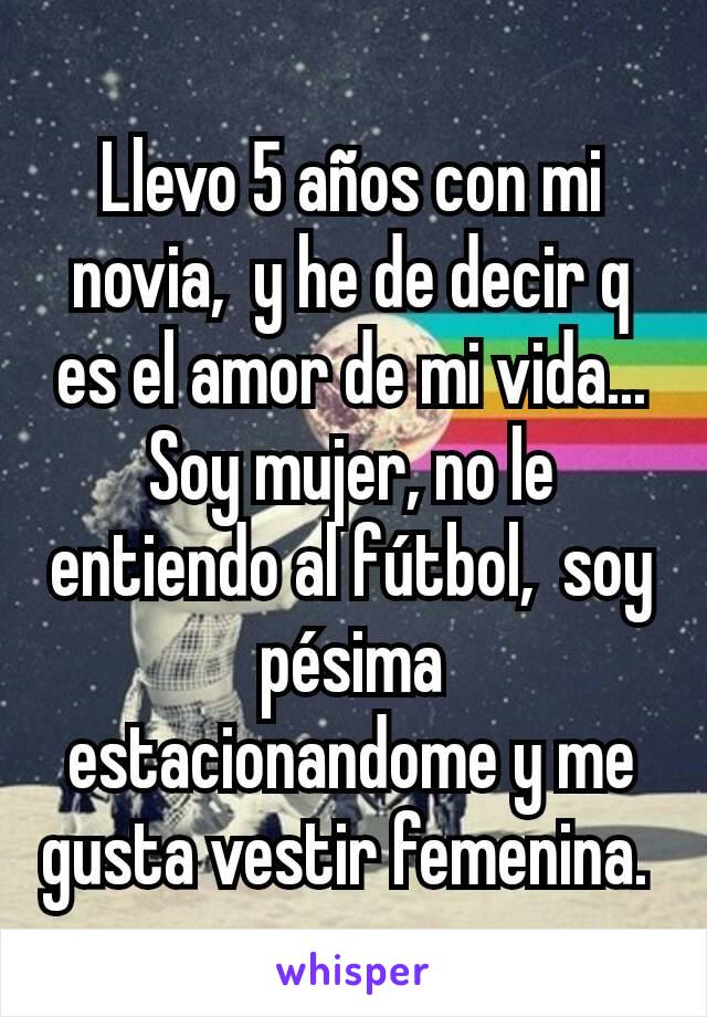 Llevo 5 años con mi novia,  y he de decir q es el amor de mi vida... Soy mujer, no le entiendo al fútbol,  soy pésima estacionandome y me gusta vestir femenina. 