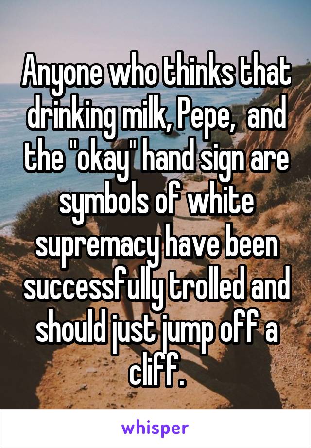 Anyone who thinks that drinking milk, Pepe,  and the "okay" hand sign are symbols of white supremacy have been successfully trolled and should just jump off a cliff.