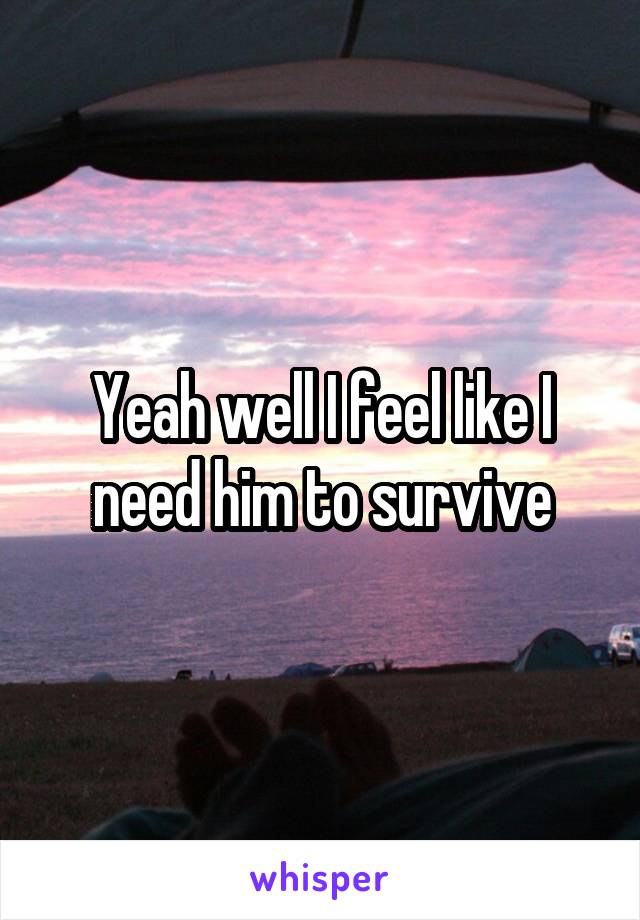 Yeah well I feel like I need him to survive