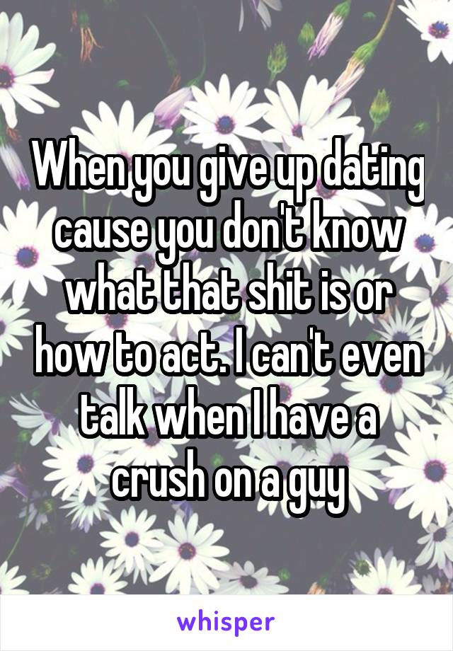 When you give up dating cause you don't know what that shit is or how to act. I can't even talk when I have a crush on a guy