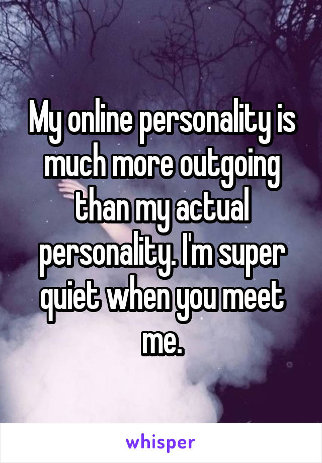 My online personality is much more outgoing than my actual personality. I'm super quiet when you meet me.