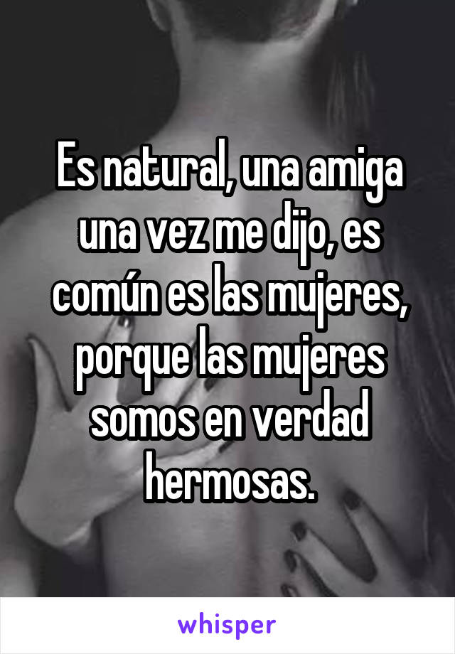 Es natural, una amiga una vez me dijo, es común es las mujeres, porque las mujeres somos en verdad hermosas.