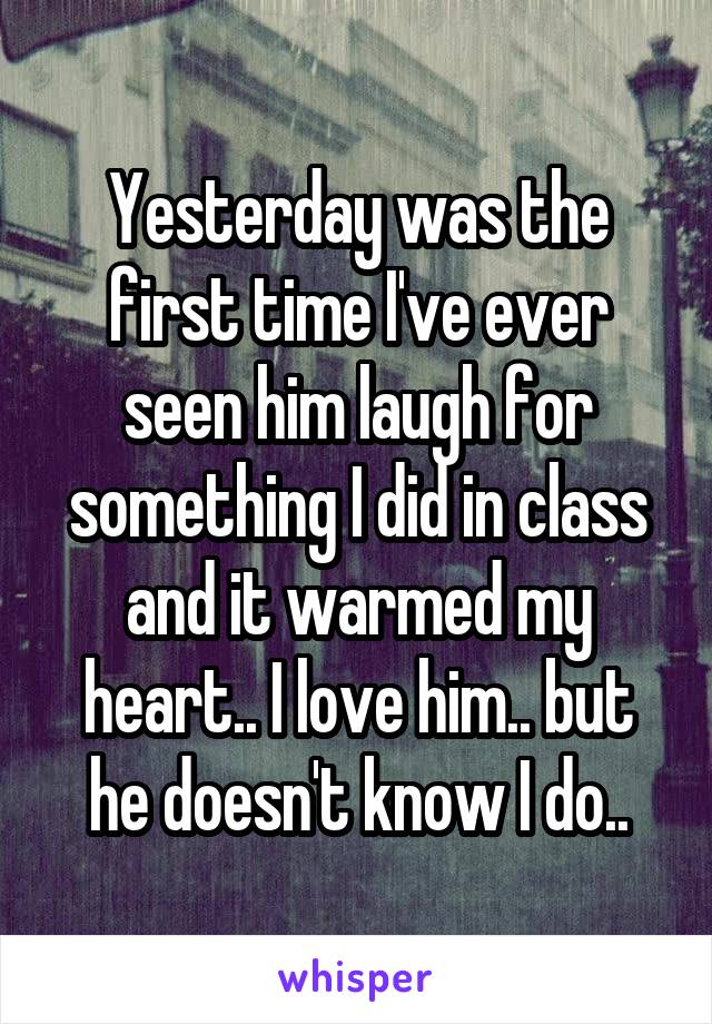 Yesterday was the first time I've ever seen him laugh for something I did in class and it warmed my heart.. I love him.. but he doesn't know I do..