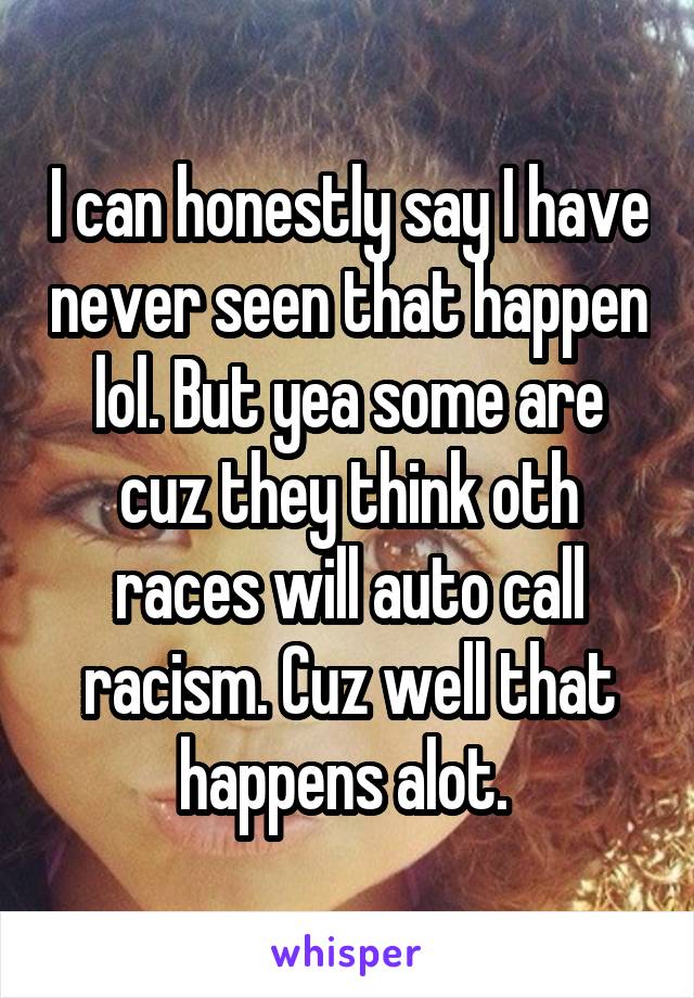 I can honestly say I have never seen that happen lol. But yea some are cuz they think oth races will auto call racism. Cuz well that happens alot. 