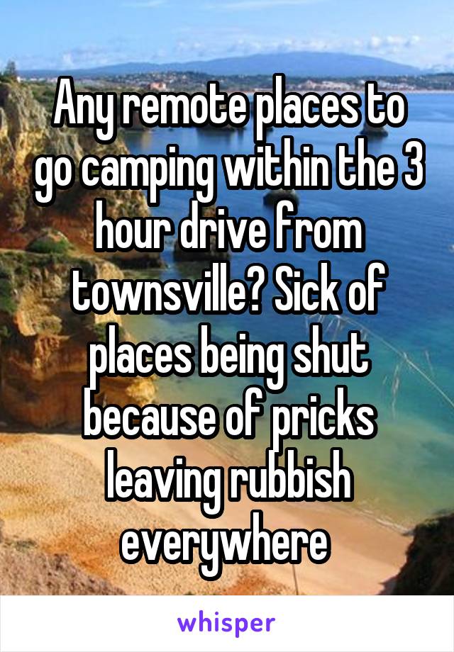 Any remote places to go camping within the 3 hour drive from townsville? Sick of places being shut because of pricks leaving rubbish everywhere 