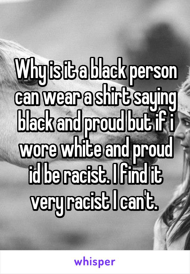 Why is it a black person can wear a shirt saying black and proud but if i wore white and proud id be racist. I find it very racist I can't. 