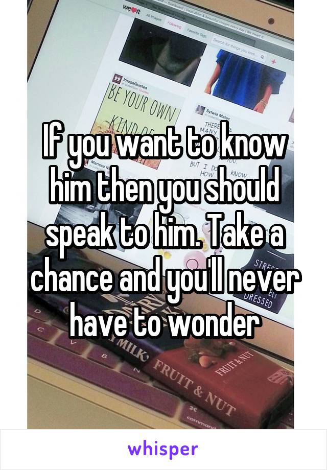 If you want to know him then you should speak to him. Take a chance and you'll never have to wonder