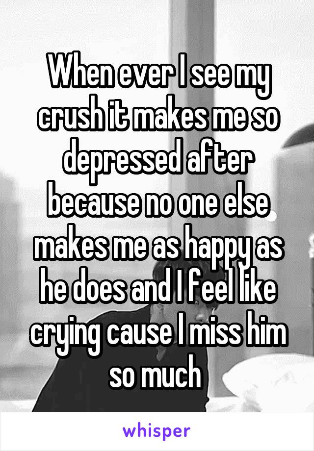 When ever I see my crush it makes me so depressed after because no one else makes me as happy as he does and I feel like crying cause I miss him so much 