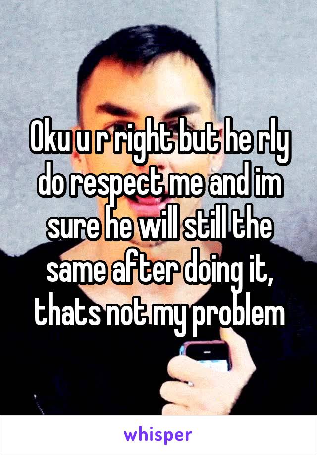 Oku u r right but he rly do respect me and im sure he will still the same after doing it, thats not my problem