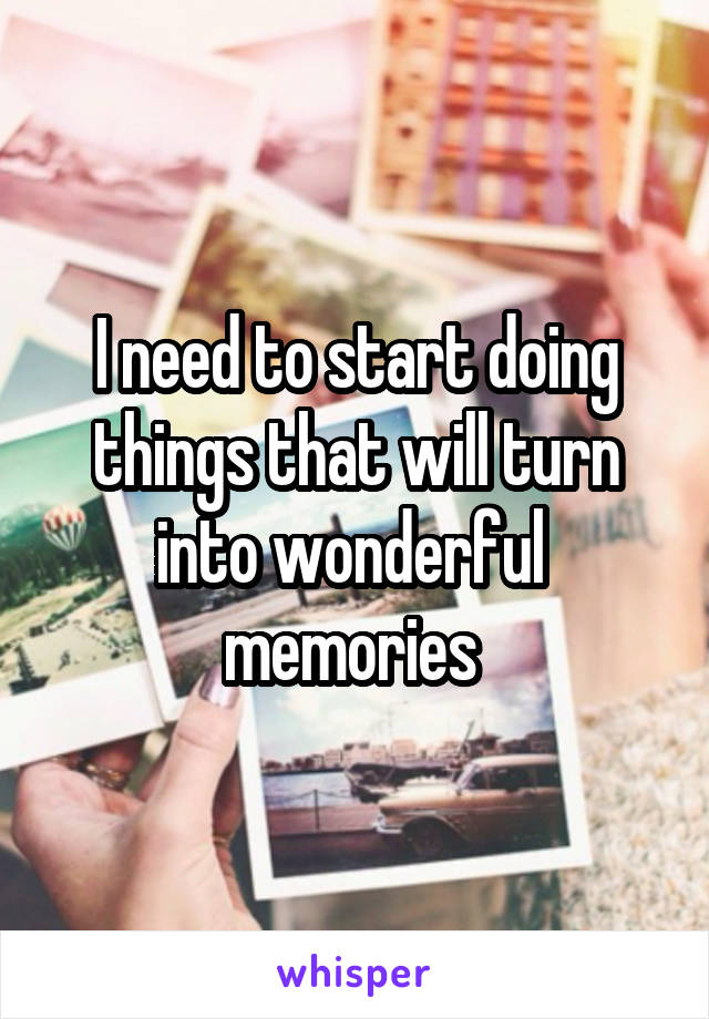 I need to start doing things that will turn into wonderful 
memories 