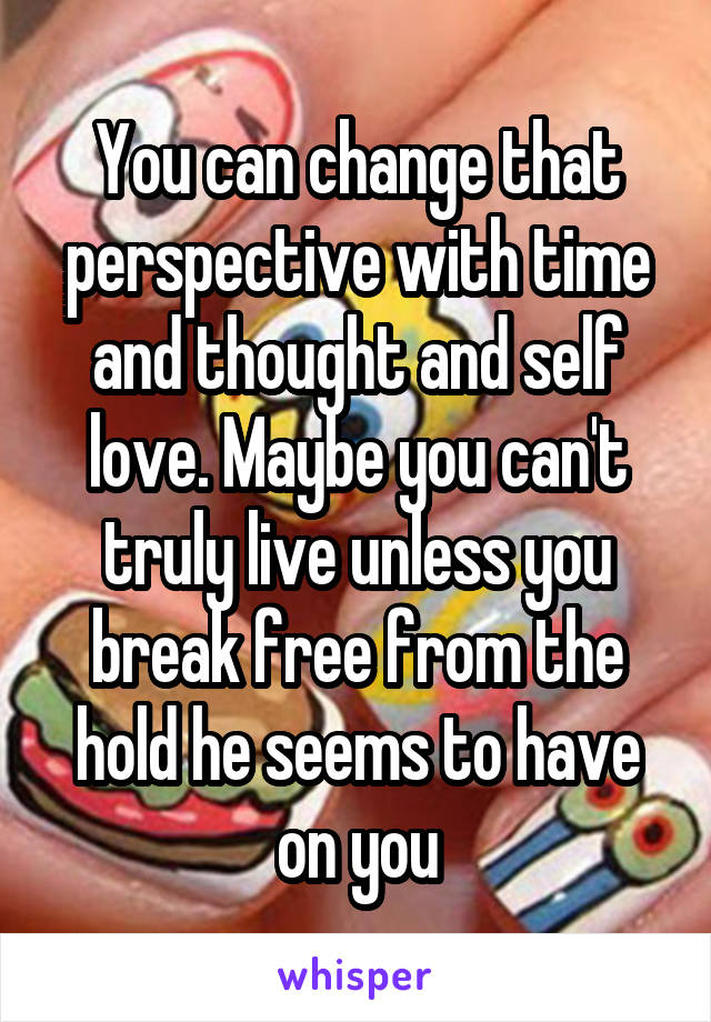 You can change that perspective with time and thought and self love. Maybe you can't truly live unless you break free from the hold he seems to have on you