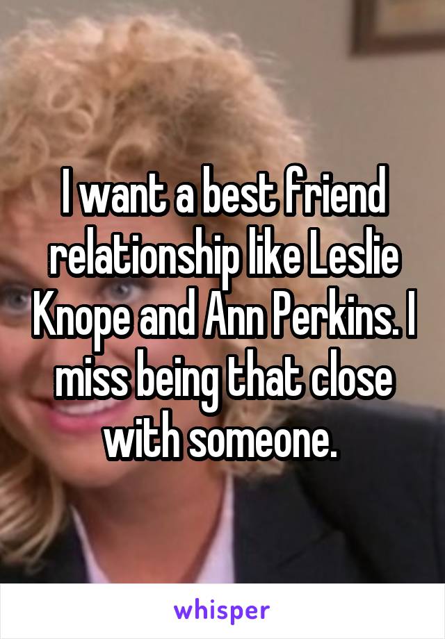 I want a best friend relationship like Leslie Knope and Ann Perkins. I miss being that close with someone. 