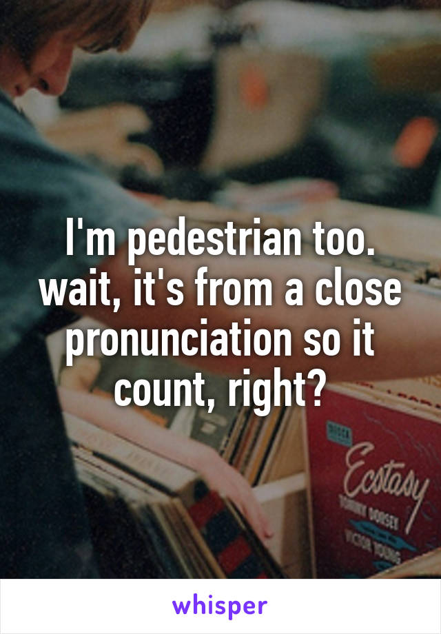 I'm pedestrian too. wait, it's from a close pronunciation so it count, right?