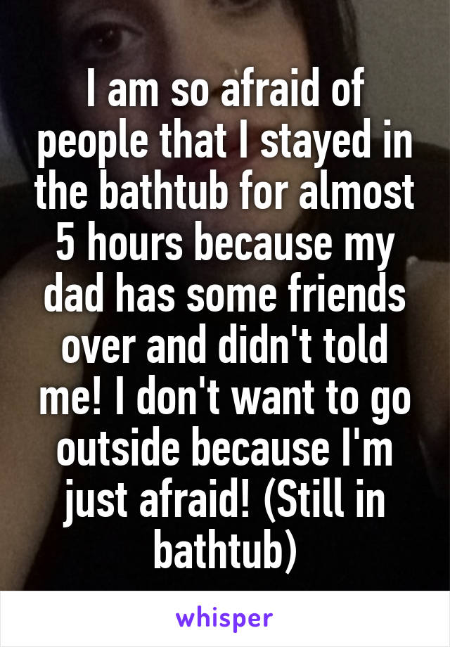 I am so afraid of people that I stayed in the bathtub for almost 5 hours because my dad has some friends over and didn't told me! I don't want to go outside because I'm just afraid! (Still in bathtub)