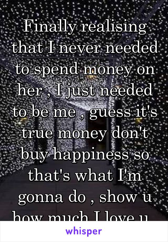 Finally realising that I never needed to spend money on her , I just needed to be me , guess it's true money don't buy happiness so that's what I'm gonna do , show u how much I love u ,