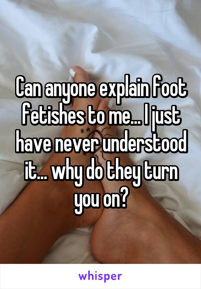 Can anyone explain foot fetishes to me... I just have never understood it... why do they turn you on?