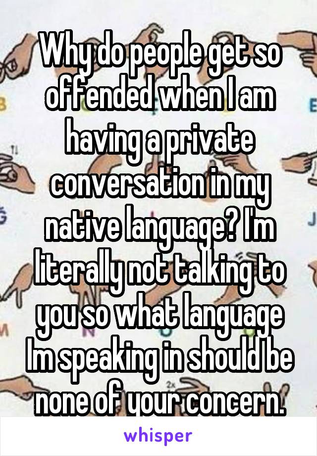 Why do people get so offended when I am having a private conversation in my native language? I'm literally not talking to you so what language Im speaking in should be none of your concern.