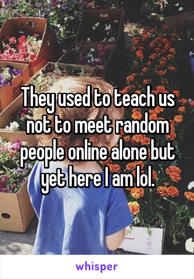 They used to teach us not to meet random people online alone but yet here I am lol.