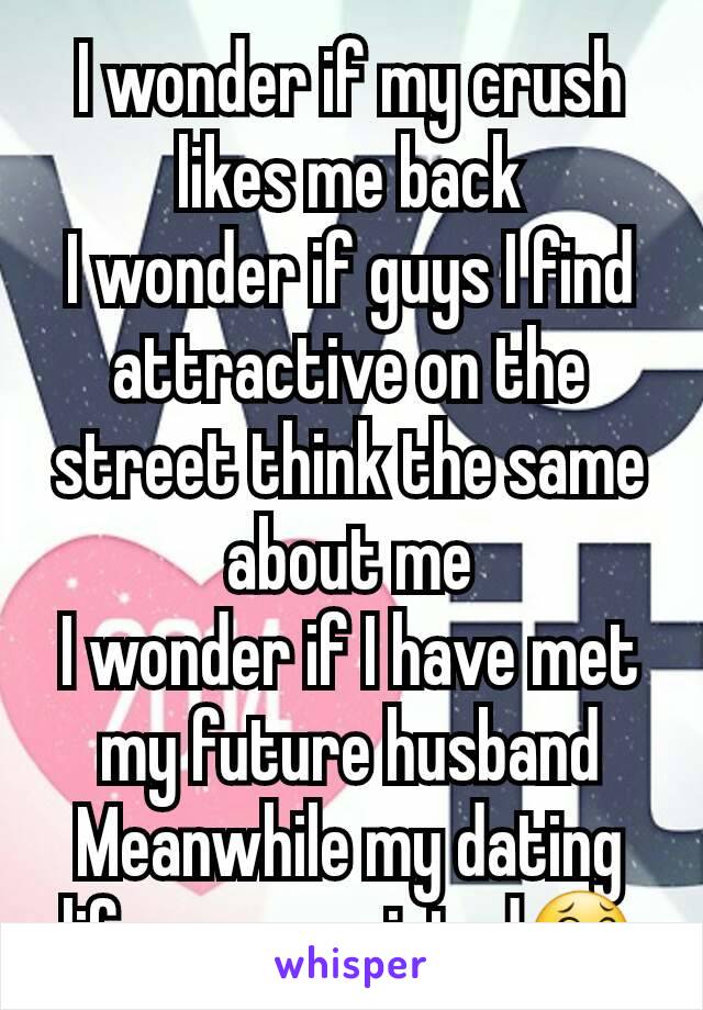 I wonder if my crush likes me back
I wonder if guys I find attractive on the street think the same about me
I wonder if I have met my future husband
Meanwhile my dating life never existed😂