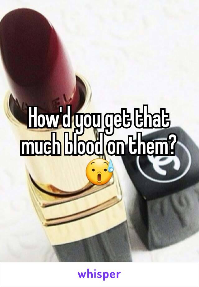 How'd you get that much blood on them? 😰