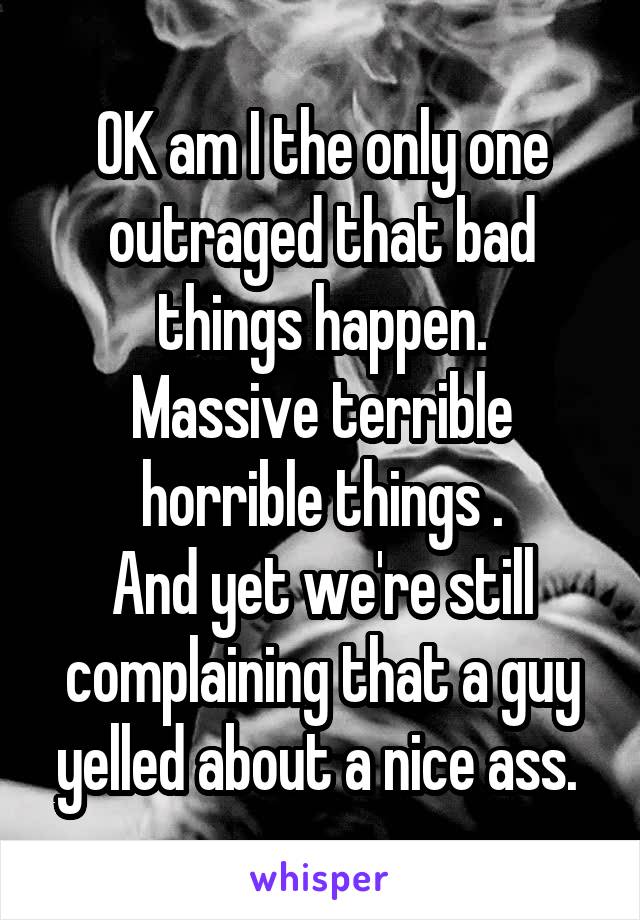 OK am I the only one outraged that bad things happen.
Massive terrible horrible things .
And yet we're still complaining that a guy yelled about a nice ass. 