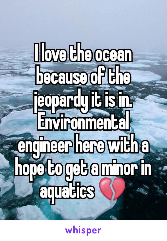 I love the ocean because of the jeopardy it is in. Environmental engineer here with a hope to get a minor in aquatics 💔