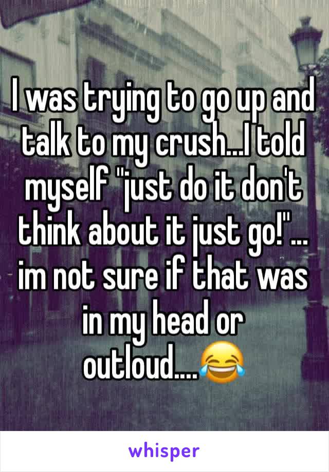 I was trying to go up and talk to my crush...I told myself "just do it don't think about it just go!"... im not sure if that was in my head or outloud....😂