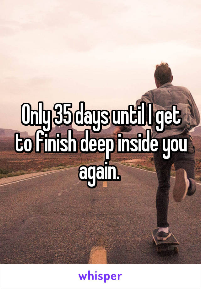 Only 35 days until I get to finish deep inside you again. 