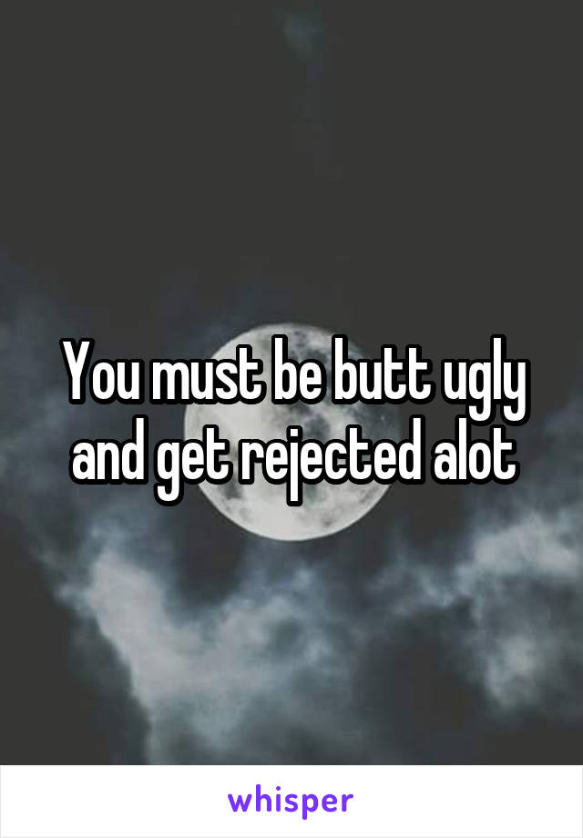 You must be butt ugly and get rejected alot