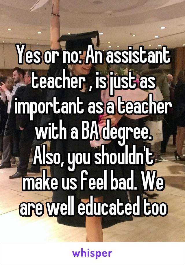 Yes or no: An assistant teacher , is just as important as a teacher with a BA degree.
Also, you shouldn't make us feel bad. We are well educated too