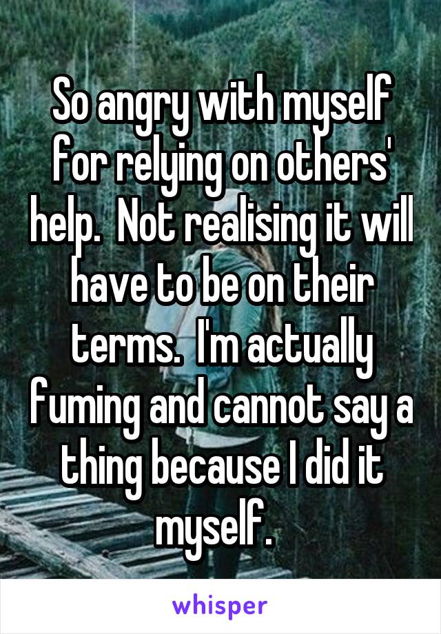 So angry with myself for relying on others' help.  Not realising it will have to be on their terms.  I'm actually fuming and cannot say a thing because I did it myself.  