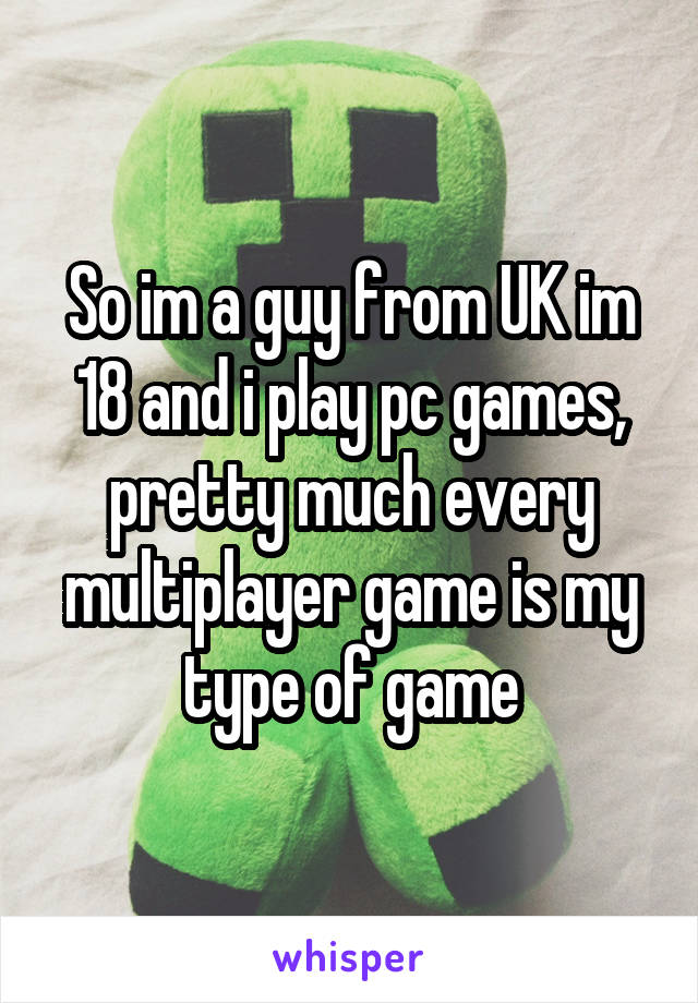 So im a guy from UK im 18 and i play pc games, pretty much every multiplayer game is my type of game