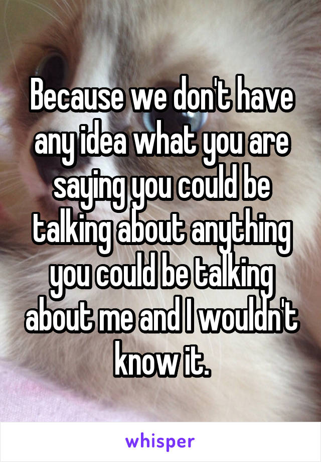 Because we don't have any idea what you are saying you could be talking about anything you could be talking about me and I wouldn't know it.